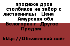 продажа дров столбиков на забор с лиственницы › Цена ­ 1 500 - Амурская обл., Белогорск г. Другое » Продам   